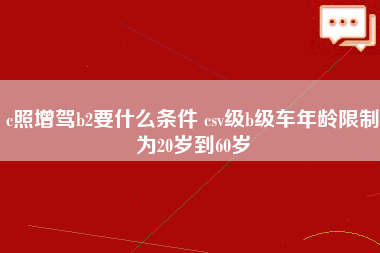 c照增驾b2要什么条件 csv级b级车年龄限制为20岁到60岁