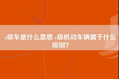 c级车是什么意思 c级机动车辆属于什么级别？