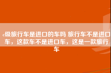 c级旅行车是进口的车吗 旅行车不是进口车，这款车不是进口车，这是一款旅行车