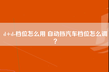 d+d-档位怎么用 自动挡汽车档位怎么调？