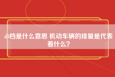 d3档是什么意思 机动车辆的排量是代表着什么？