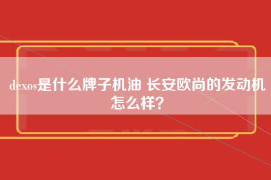 dexos是什么牌子机油 长安欧尚的发动机怎么样？