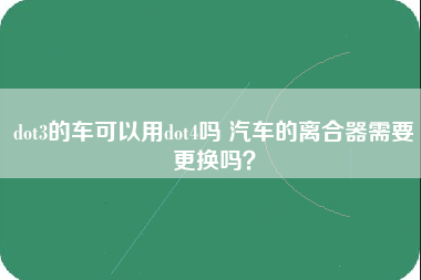 dot3的车可以用dot4吗 汽车的离合器需要更换吗？