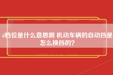 d档位是什么意思啊 机动车辆的自动挡是怎么换挡的？