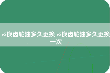 e5换齿轮油多久更换 e5换齿轮油多久更换一次