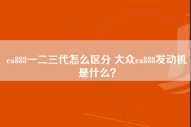 ea888一二三代怎么区分 大众ea888发动机是什么？