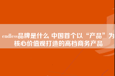 endless品牌是什么 中国首个以“产品”为核心价值观打造的高档商务产品