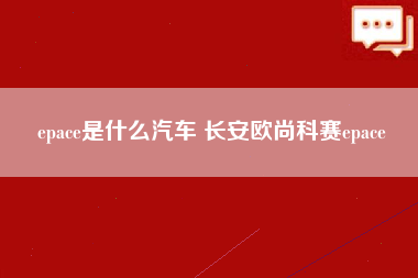 epace是什么汽车 长安欧尚科赛epace