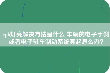 epb灯亮解决方法是什么 车辆的电子手刹或者电子驻车制动系统亮起怎么办？