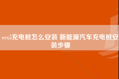 erx5充电桩怎么安装 新能源汽车充电桩安装步骤