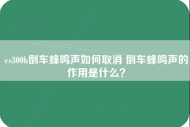 es300h倒车蜂鸣声如何取消 倒车蜂鸣声的作用是什么？