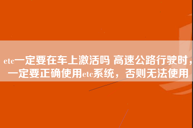 etc一定要在车上激活吗 高速公路行驶时，一定要正确使用etc系统，否则无法使用