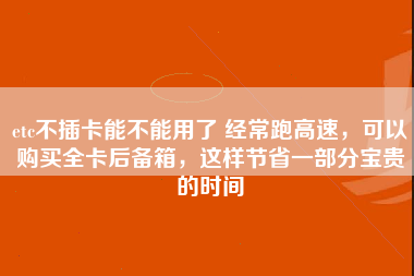 etc不插卡能不能用了 经常跑高速，可以购买全卡后备箱，这样节省一部分宝贵的时间