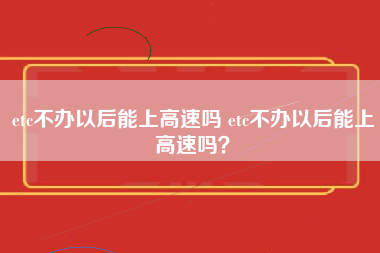 etc不办以后能上高速吗 etc不办以后能上高速吗？