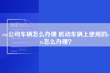 etc公司车辆怎么办理 机动车辆上使用的etc怎么办理？