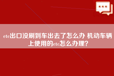 etc出口没刷到车出去了怎么办 机动车辆上使用的etc怎么办理？