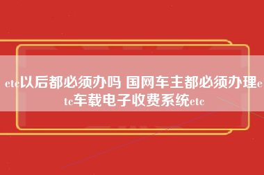 etc以后都必须办吗 国网车主都必须办理etc车载电子收费系统etc