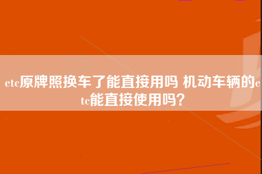 etc原牌照换车了能直接用吗 机动车辆的etc能直接使用吗？