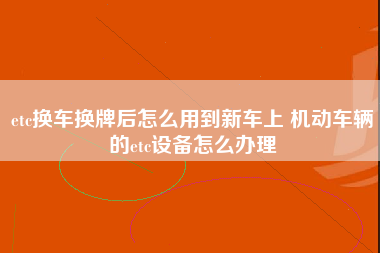 etc换车换牌后怎么用到新车上 机动车辆的etc设备怎么办理