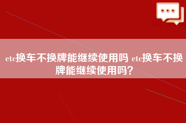 etc换车不换牌能继续使用吗 etc换车不换牌能继续使用吗？