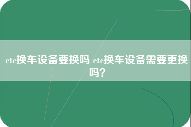 etc换车设备要换吗 etc换车设备需要更换吗？