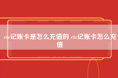 etc记账卡是怎么充值的 etc记账卡怎么充值