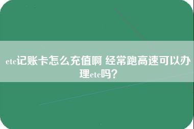 etc记账卡怎么充值啊 经常跑高速可以办理etc吗？