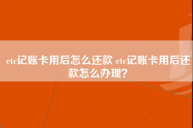 etc记账卡用后怎么还款 etc记账卡用后还款怎么办理？