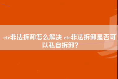 etc非法拆卸怎么解决 etc非法拆卸是否可以私自拆卸？