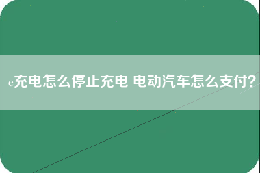 e充电怎么停止充电 电动汽车怎么支付？