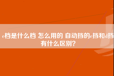 e档是什么档 怎么用的 自动挡的e挡和d挡有什么区别？