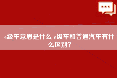 e级车意思是什么 e级车和普通汽车有什么区别？