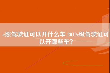 e照驾驶证可以开什么车 2019c级驾驶证可以开哪些车？