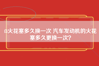 f3火花塞多久换一次 汽车发动机的火花塞多久更换一次？