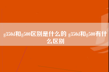 g350d和g500区别是什么的 g350d和g500有什么区别