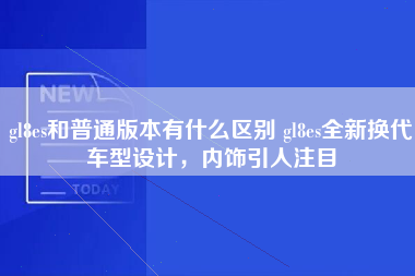 gl8es和普通版本有什么区别 gl8es全新换代车型设计，内饰引人注目