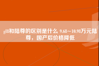 gl8和陆尊的区别是什么 9.68~10.98万元陆尊，国产后价格降低