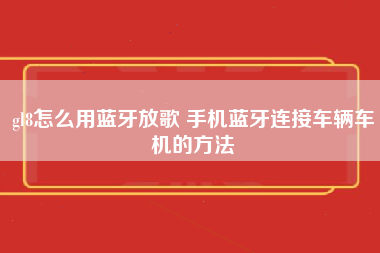 gl8怎么用蓝牙放歌 手机蓝牙连接车辆车机的方法