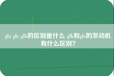 gla glc glk的区别是什么 glk和glc的发动机有什么区别？