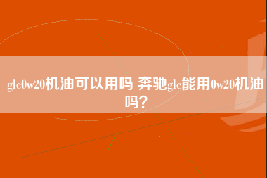 glc0w20机油可以用吗 奔驰glc能用0w20机油吗？