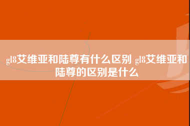 gl8艾维亚和陆尊有什么区别 gl8艾维亚和陆尊的区别是什么