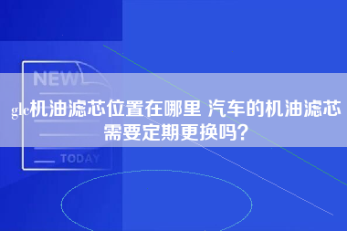 glc机油滤芯位置在哪里 汽车的机油滤芯需要定期更换吗？