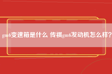 gm6变速箱是什么 传祺gm6发动机怎么样？