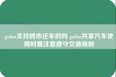 gofun支持跨市还车的吗 gofun共享汽车使用时要注意遵守交通规则