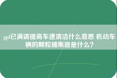 gpf已满请提高车速清洁什么意思 机动车辆的颗粒捕集器是什么？