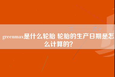 greenmax是什么轮胎 轮胎的生产日期是怎么计算的？