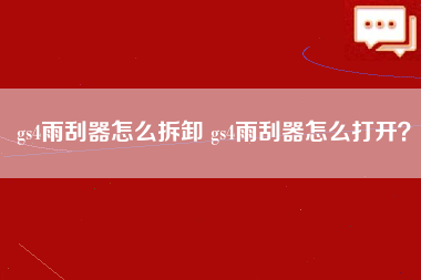 gs4雨刮器怎么拆卸 gs4雨刮器怎么打开？