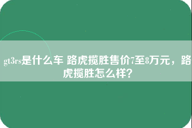 gt3rs是什么车 路虎揽胜售价7至8万元，路虎揽胜怎么样？