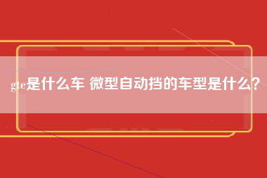 gte是什么车 微型自动挡的车型是什么？