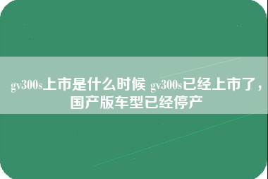 gv300s上市是什么时候 gv300s已经上市了，国产版车型已经停产